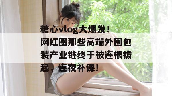 糖心vlog大爆发！网红圈那些高端外围包装产业链终于被连根拔起，连夜补课！