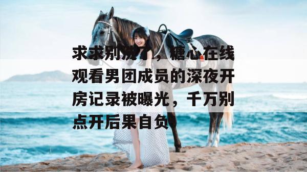求求别洗了，糖心在线观看男团成员的深夜开房记录被曝光，千万别点开后果自负！