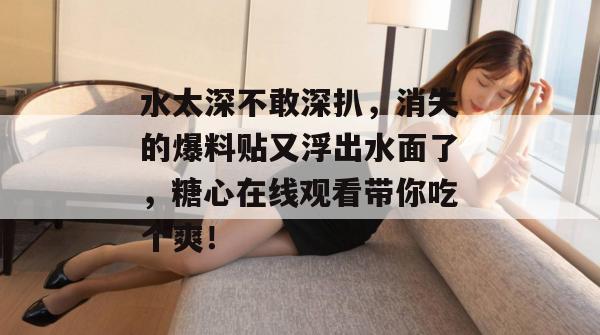 水太深不敢深扒，消失的爆料贴又浮出水面了，糖心在线观看带你吃个爽！