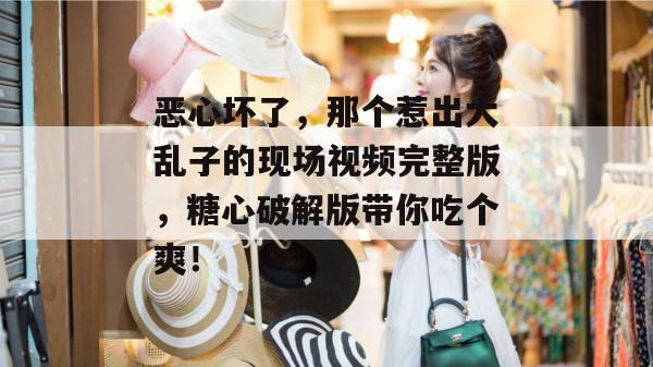 恶心坏了，那个惹出大乱子的现场视频完整版，糖心破解版带你吃个爽！
