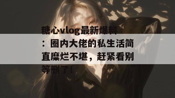 糖心vlog最新爆料：圈内大佬的私生活简直糜烂不堪，赶紧看别等删了！